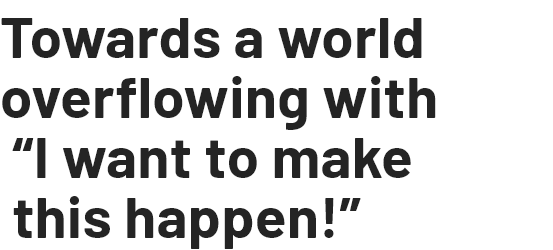 Towards a world overflowing with “I want to make this happen!”